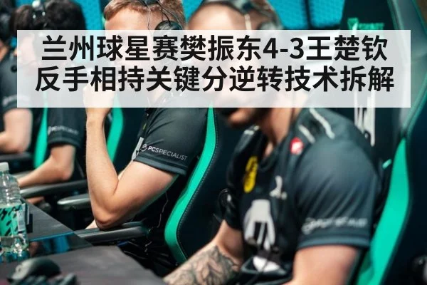 兰州球星赛樊振东4-3王楚钦反手相持关键分逆转技术拆解