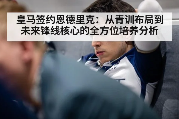 皇马签约恩德里克:从青训布局到未来锋线核心的全方位培养分析